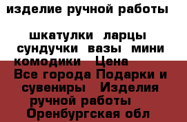 изделие ручной работы : шкатулки, ларцы, сундучки, вазы, мини комодики › Цена ­ 500 - Все города Подарки и сувениры » Изделия ручной работы   . Оренбургская обл.